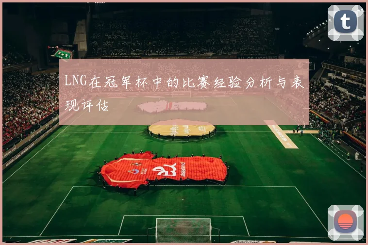 LNG在冠军杯中的比赛经验分析与表现评估