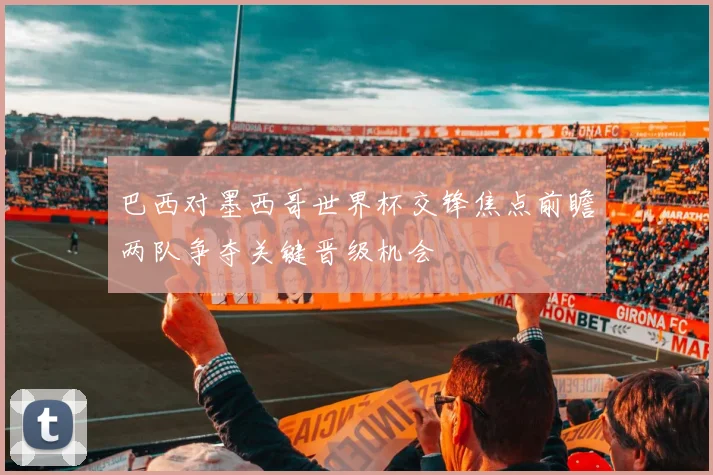 巴西对墨西哥世界杯交锋焦点前瞻两队争夺关键晋级机会