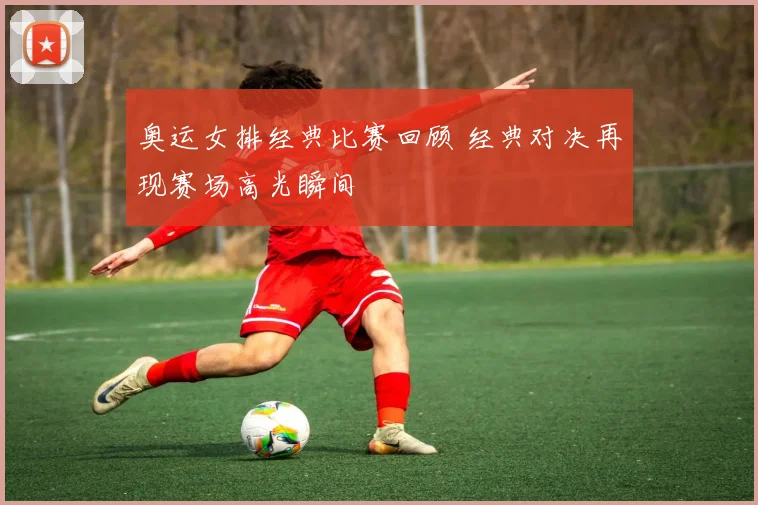 奥运女排经典比赛回顾 经典对决再现赛场高光瞬间