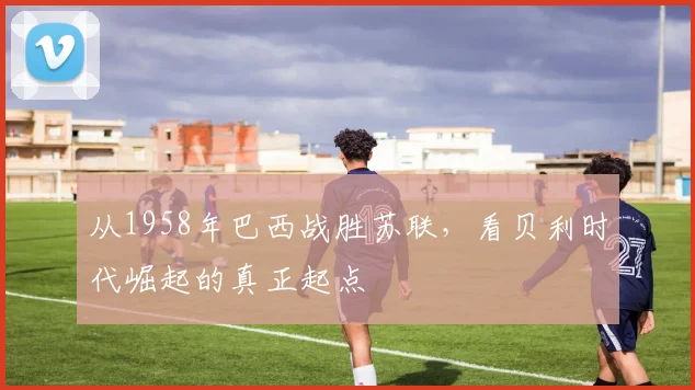 从1958年巴西战胜苏联，看贝利时代崛起的真正起点