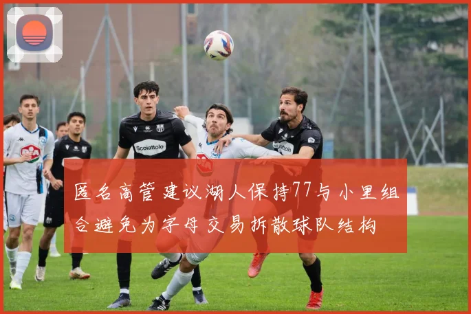 匿名高管建议湖人保持77与小里组合避免为字母交易拆散球队结构
