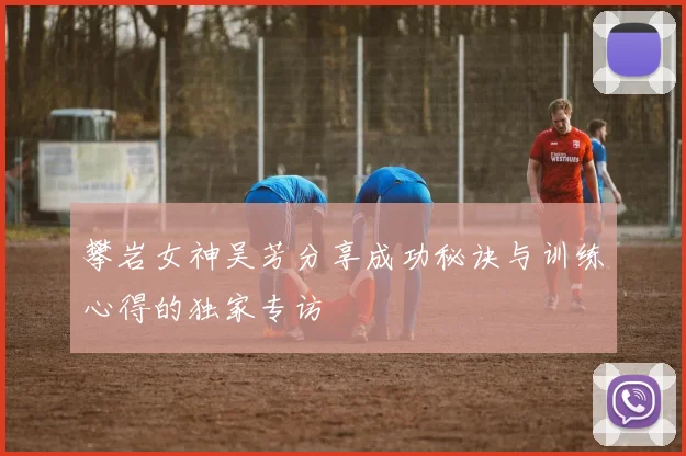 攀岩女神吴芳分享成功秘诀与训练心得的独家专访