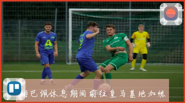 姆巴佩休息期间前往皇马基地加练力争本周复出