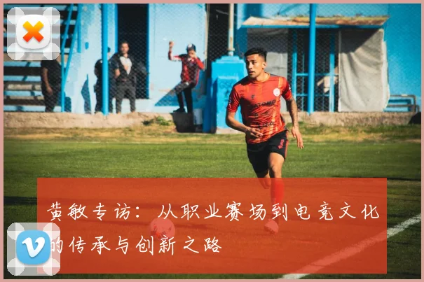 黄敏专访：从职业赛场到电竞文化的传承与创新之路