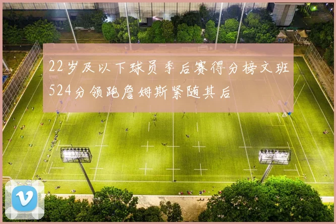 22岁及以下球员季后赛得分榜文班524分领跑詹姆斯紧随其后