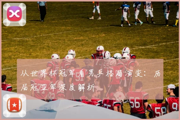 从世界杯冠军看男乒格局演变：历届冠亚军深度解析