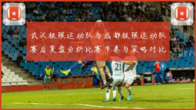 武汉极限运动队与成都极限运动队赛后复盘分析比赛节奏与策略对比