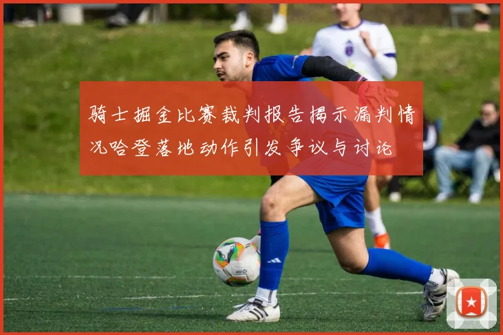 骑士掘金比赛裁判报告揭示漏判情况哈登落地动作引发争议与讨论